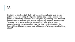 33
Similarly to the Gumball Rally, a transcontinental road race run on
public roads. Crossing checkpoints as fast as possible scores you
points. Committing vehicular manslaughter by running over innocent
pedestrians also scores you points. Depending on your definition of
"winning," you must score the most points, murder the most
pedestrians and then also plow your car into the President of the
Fascist United Provinces, and usurp his power. What race am I talking
about?
 