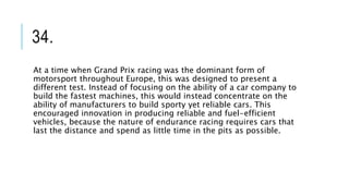 34.
At a time when Grand Prix racing was the dominant form of
motorsport throughout Europe, this was designed to present a
different test. Instead of focusing on the ability of a car company to
build the fastest machines, this would instead concentrate on the
ability of manufacturers to build sporty yet reliable cars. This
encouraged innovation in producing reliable and fuel-efficient
vehicles, because the nature of endurance racing requires cars that
last the distance and spend as little time in the pits as possible.
 