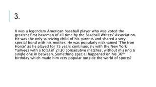 3.
X was a legendary American baseball player who was voted the
greatest first baseman of all time by the Baseball Writers' Association.
He was the only surviving child of his parents and shared a very
special bond with his mother. He was popularly nicknamed ‘The Iron
Horse’ as he played for 15 years continuously with the New York
Yankees with a total of 2130 consecutive matches, without missing a
single one in between. Something special happened on his 36th
birthday which made him very popular outside the world of sports?
 