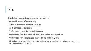 35.
Guidelines regarding clothing rules of X:
No solid mass of colouring
Little or no dark or bold colours
No fluorescent colours
Preference towards pastel colours
Preference for the back of the shirt to be totally white
Preference for shorts and skirts to be totally white
All other items of clothing, including hats, socks and shoe uppers to
be predominantly white
 