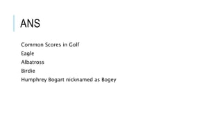 ANS
Common Scores in Golf
Eagle
Albatross
Birdie
Humphrey Bogart nicknamed as Bogey
 