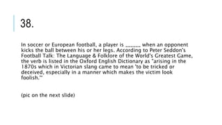 38.
In soccer or European football, a player is ______ when an opponent
kicks the ball between his or her legs. According to Peter Seddon's
Football Talk: The Language & Folklore of the World's Greatest Game,
the verb is listed in the Oxford English Dictionary as "arising in the
1870s which in Victorian slang came to mean 'to be tricked or
deceived, especially in a manner which makes the victim look
foolish.'“
(pic on the next slide)
 