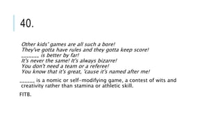40.
Other kids' games are all such a bore!
They've gotta have rules and they gotta keep score!
_______ is better by far!
It's never the same! It's always bizarre!
You don't need a team or a referee!
You know that it's great, 'cause it's named after me!
______ is a nomic or self-modifying game, a contest of wits and
creativity rather than stamina or athletic skill.
FITB.
 
