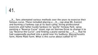 41.
__X__ fans attempted various methods over the years to exorcise their
famous curse. These included placing a __X__ cap atop Mt. Everest
and burning a Yankees cap at its base camp; hiring professional
exorcists and Father Guido Sarducci to "purify" Fenway Park; spray
painting a "Reverse Curve" street sign on Storrow Drive to change it to
say "Reverse the Curse"; and finding a piano owned by ___Y___ that he
had supposedly pushed into a pond near his Sudbury, Massachusetts
farm, Home Plate Farm. What is this curse about/called? X? Y?
 