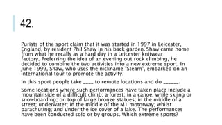 42.
Purists of the sport claim that it was started in 1997 in Leicester,
England, by resident Phil Shaw in his back garden. Shaw came home
from what he recalls as a hard day in a Leicester knitwear
factory. Preferring the idea of an evening out rock climbing, he
decided to combine the two activities into a new extreme sport. In
June 1999, Shaw, who uses the nickname "Steam", embarked on an
international tour to promote the activity.
In this sport people take ____ to remote locations and do ______.
Some locations where such performances have taken place include a
mountainside of a difficult climb; a forest; in a canoe; while skiing or
snowboarding; on top of large bronze statues; in the middle of a
street; underwater; in the middle of the M1 motorway; whilst
parachuting; and under the ice cover of a lake. The performances
have been conducted solo or by groups. Which extreme sports?
 