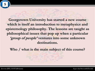 Georgetown University has started a new courseGeorgetown University has started a new course
which is itself an introduction to metaphysics andwhich is itself an introduction to metaphysics and
epistemology philosophy. The lessons are taught asepistemology philosophy. The lessons are taught as
philosophical issues that pop up when a particularphilosophical issues that pop up when a particular
‘group of people’‘group of people’ ventures into some unknownventures into some unknown
destinations.destinations.
Who / what is the main subject of this course?Who / what is the main subject of this course?
 