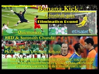 Banana KickBanana Kick
A football quizA football quiz
1919thth
July, 2015July, 2015
PLT, Presidency University, KolkataPLT, Presidency University, Kolkata
QuizmastersQuizmasters
SRD & Somnath ChandaSRD & Somnath Chanda
Elimination Round
THE GAME OF LIFE IS A LOT LIKE FOOTBALL. YOU HAVE TOTHE GAME OF LIFE IS A LOT LIKE FOOTBALL. YOU HAVE TO
TACKLE YOUR PROBLEMS, BLOCK YOUR FEARS, AND SCORETACKLE YOUR PROBLEMS, BLOCK YOUR FEARS, AND SCORE
YOUR POINTS WHEN YOU GET THE OPPORTUNITY.YOUR POINTS WHEN YOU GET THE OPPORTUNITY.
 