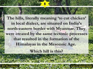 The hills, literally meaning ‘to cut chicken’The hills, literally meaning ‘to cut chicken’
in local dialect, are situated on India’sin local dialect, are situated on India’s
north-eastern border with Myanmar. Theynorth-eastern border with Myanmar. They
were created by the same tectonic processeswere created by the same tectonic processes
that resulted in the formation of thethat resulted in the formation of the
Himalayas in the Mesozoic Age.Himalayas in the Mesozoic Age.
Which hill is this?Which hill is this?
8
A quiz by Somnath ChandaK.V. No.-1, Ishapore
 