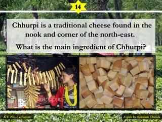   Chhurpi is a traditional cheese found in theChhurpi is a traditional cheese found in the
nook and corner of the north-east.nook and corner of the north-east.
What is the main ingredient of Chhurpi?What is the main ingredient of Chhurpi?
14
A quiz by Somnath ChandaK.V. No.-1, Ishapore
 