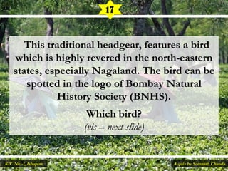    This traditional headgear, features a birdThis traditional headgear, features a bird
which is highly revered in the north-easternwhich is highly revered in the north-eastern
states, especially Nagaland. The bird can bestates, especially Nagaland. The bird can be
spotted in the logo of Bombay Naturalspotted in the logo of Bombay Natural
History Society (BNHS).History Society (BNHS).
Which bird?Which bird?
(vis – next slide)(vis – next slide)
17
A quiz by Somnath ChandaK.V. No.-1, Ishapore
 