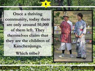 Once a thrivingOnce a thriving
community, today therecommunity, today there
are only around 50,000are only around 50,000
of them left. Theyof them left. They
themselves claim thatthemselves claim that
they are the children ofthey are the children of
Kanchenjunga.Kanchenjunga.
Which tribe?Which tribe?
6
A quiz by Somnath ChandaK.V. No.-1, Ishapore
 