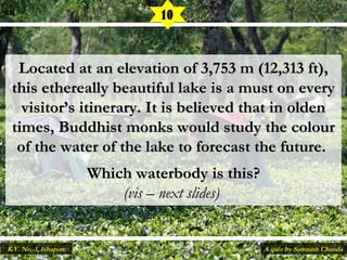 Located at an elevation of 3,753 m (12,313 ft),Located at an elevation of 3,753 m (12,313 ft),
thisthis ethereally beautiful lake is a must on everyethereally beautiful lake is a must on every
visitor’s itinerary. It is believed that in oldenvisitor’s itinerary. It is believed that in olden
times, Buddhist monks would study the colourtimes, Buddhist monks would study the colour
of the water of the lake to forecast the future.of the water of the lake to forecast the future.
Which waterbody is this?Which waterbody is this?
(vis – next slides)(vis – next slides)
10
A quiz by Somnath ChandaK.V. No.-1, Ishapore
 