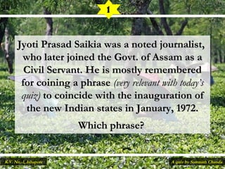 Jyoti Prasad Saikia was a noted journalist,Jyoti Prasad Saikia was a noted journalist,
who later joined the Govt. of Assam as awho later joined the Govt. of Assam as a
Civil Servant. He is mostly rememberedCivil Servant. He is mostly remembered
for coining a phrasefor coining a phrase (very relevant with today’s(very relevant with today’s
quiz)quiz) to coincide with the inauguration ofto coincide with the inauguration of
the new Indian states in January, 1972.the new Indian states in January, 1972.
Which phrase? Which phrase? 
1
A quiz by Somnath ChandaK.V. No.-1, Ishapore
 