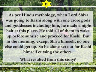  As per Hindu mythology, when Lord ShivaAs per Hindu mythology, when Lord Shiva
was going to Kashi along with one crore godswas going to Kashi along with one crore gods
and goddesses including him, he made a nightand goddesses including him, he made a night
halt at this place. He told all of them to wakehalt at this place. He told all of them to wake
up before sunrise and proceed for Kashi. Butup before sunrise and proceed for Kashi. But
in the morning, except Shiva himself, no onein the morning, except Shiva himself, no one
else could get up. So he alone set out for Kashielse could get up. So he alone set out for Kashi
himself cursing the others.himself cursing the others.
What resulted from this story?What resulted from this story?
11
A quiz by Somnath ChandaK.V. No.-1, Ishapore
 