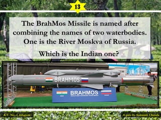 The BrahMos Missile is named afterThe BrahMos Missile is named after
combining the names of two waterbodies.combining the names of two waterbodies.
One is the River Moskva of Russia.One is the River Moskva of Russia.
Which is the Indian one?Which is the Indian one?
13
A quiz by Somnath ChandaK.V. No.-1, Ishapore
 