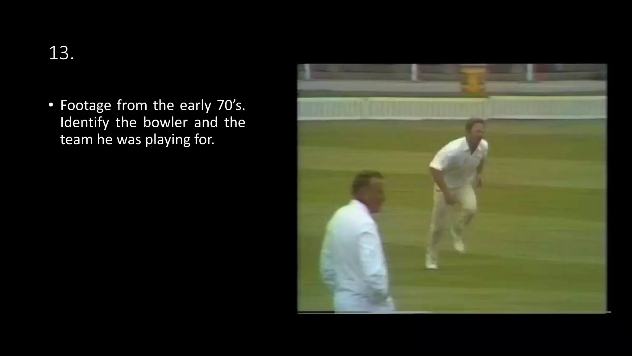 13.
• Footage from the early 70’s.
Identify the bowler and the
team he was playing for.
 