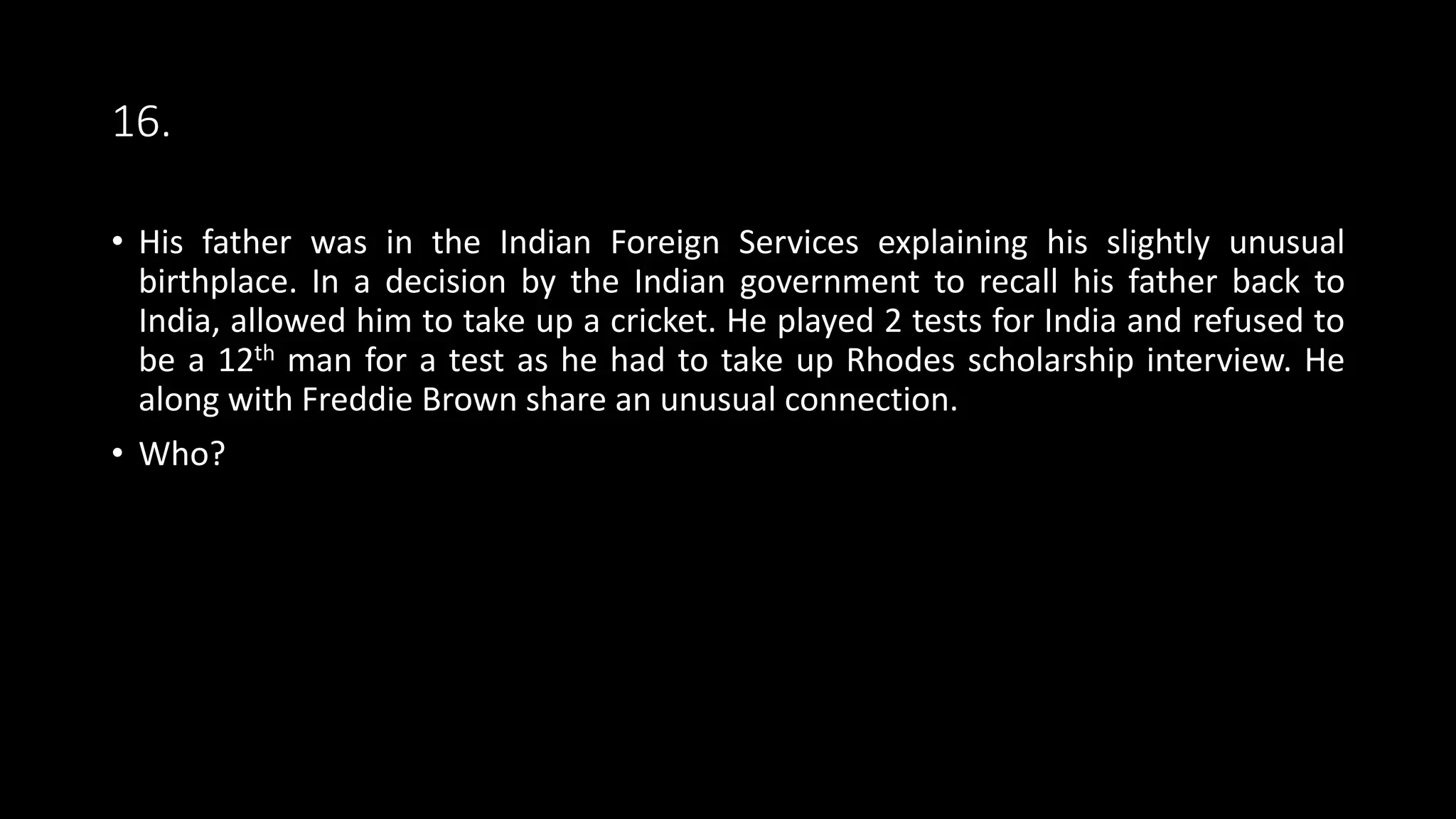 16.
• His father was in the Indian Foreign Services explaining his slightly unusual
birthplace. In a decision by the Indian government to recall his father back to
India, allowed him to take up a cricket. He played 2 tests for India and refused to
be a 12th man for a test as he had to take up Rhodes scholarship interview. He
along with Freddie Brown share an unusual connection.
• Who?
 
