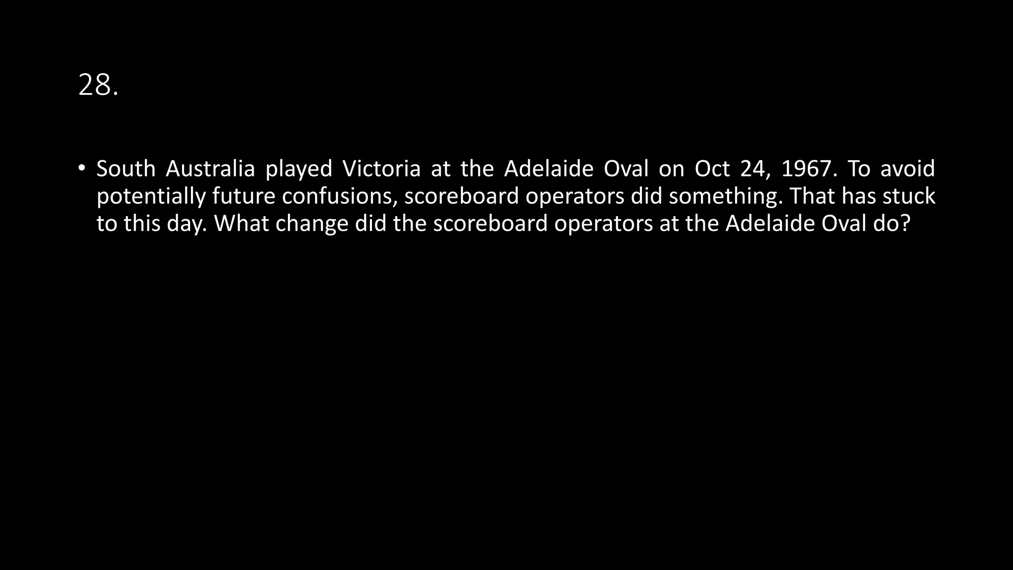 28.
• South Australia played Victoria at the Adelaide Oval on Oct 24, 1967. To avoid
potentially future confusions, scoreboard operators did something. That has stuck
to this day. What change did the scoreboard operators at the Adelaide Oval do?
 