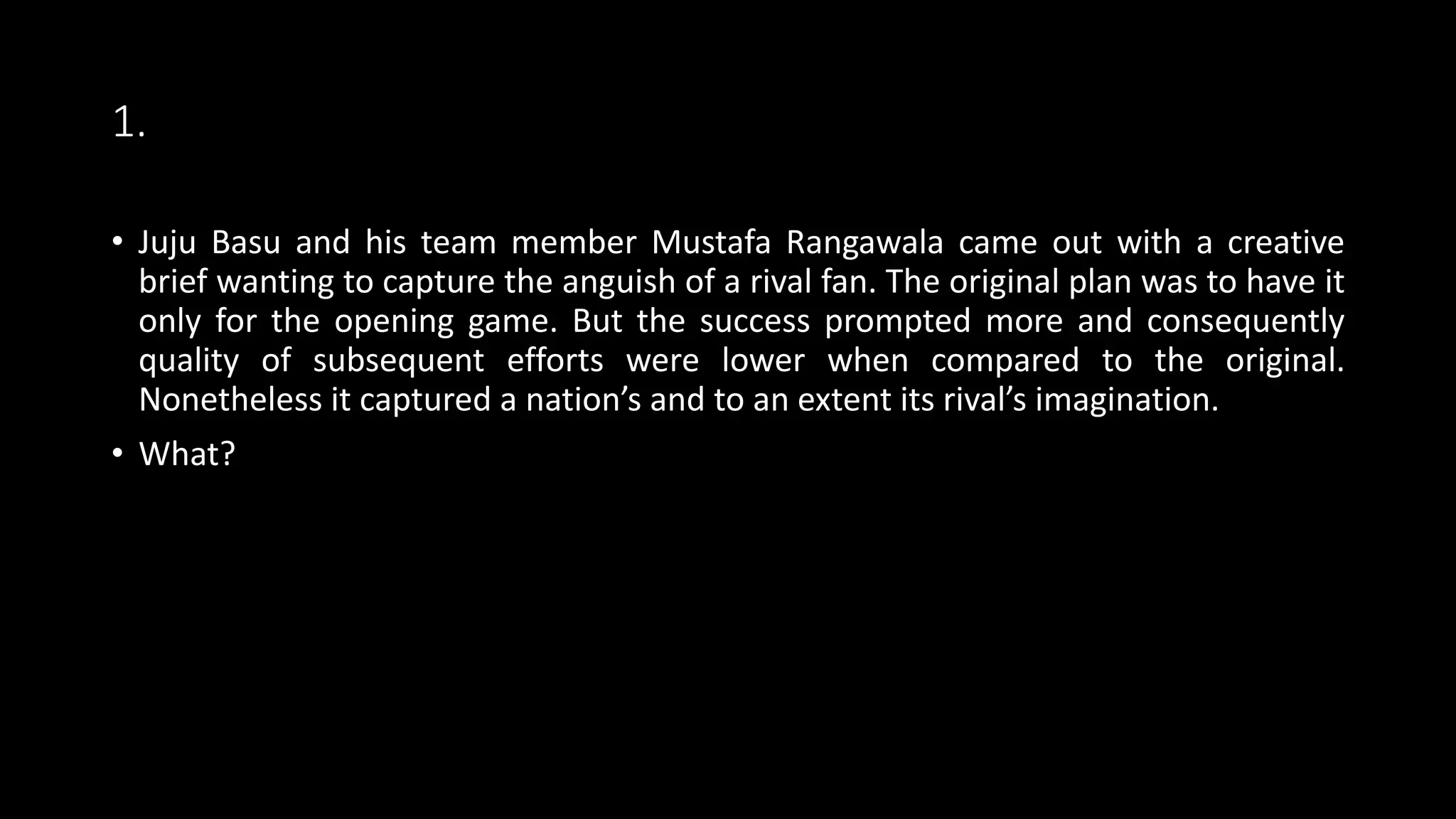 1.
• Juju Basu and his team member Mustafa Rangawala came out with a creative
brief wanting to capture the anguish of a rival fan. The original plan was to have it
only for the opening game. But the success prompted more and consequently
quality of subsequent efforts were lower when compared to the original.
Nonetheless it captured a nation’s and to an extent its rival’s imagination.
• What?
 