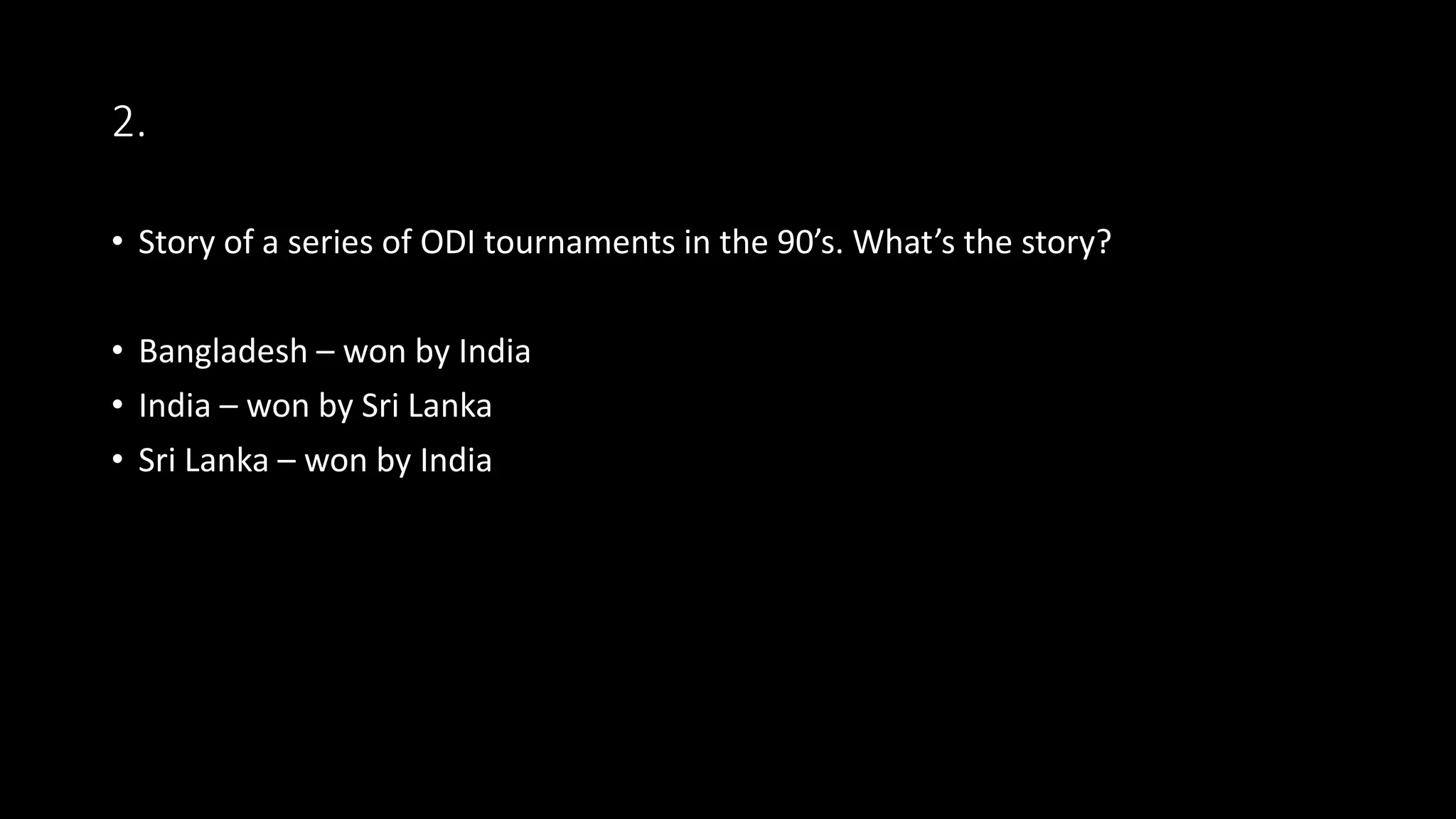 2.
• Story of a series of ODI tournaments in the 90’s. What’s the story?
• Bangladesh – won by India
• India – won by Sri Lanka
• Sri Lanka – won by India
 