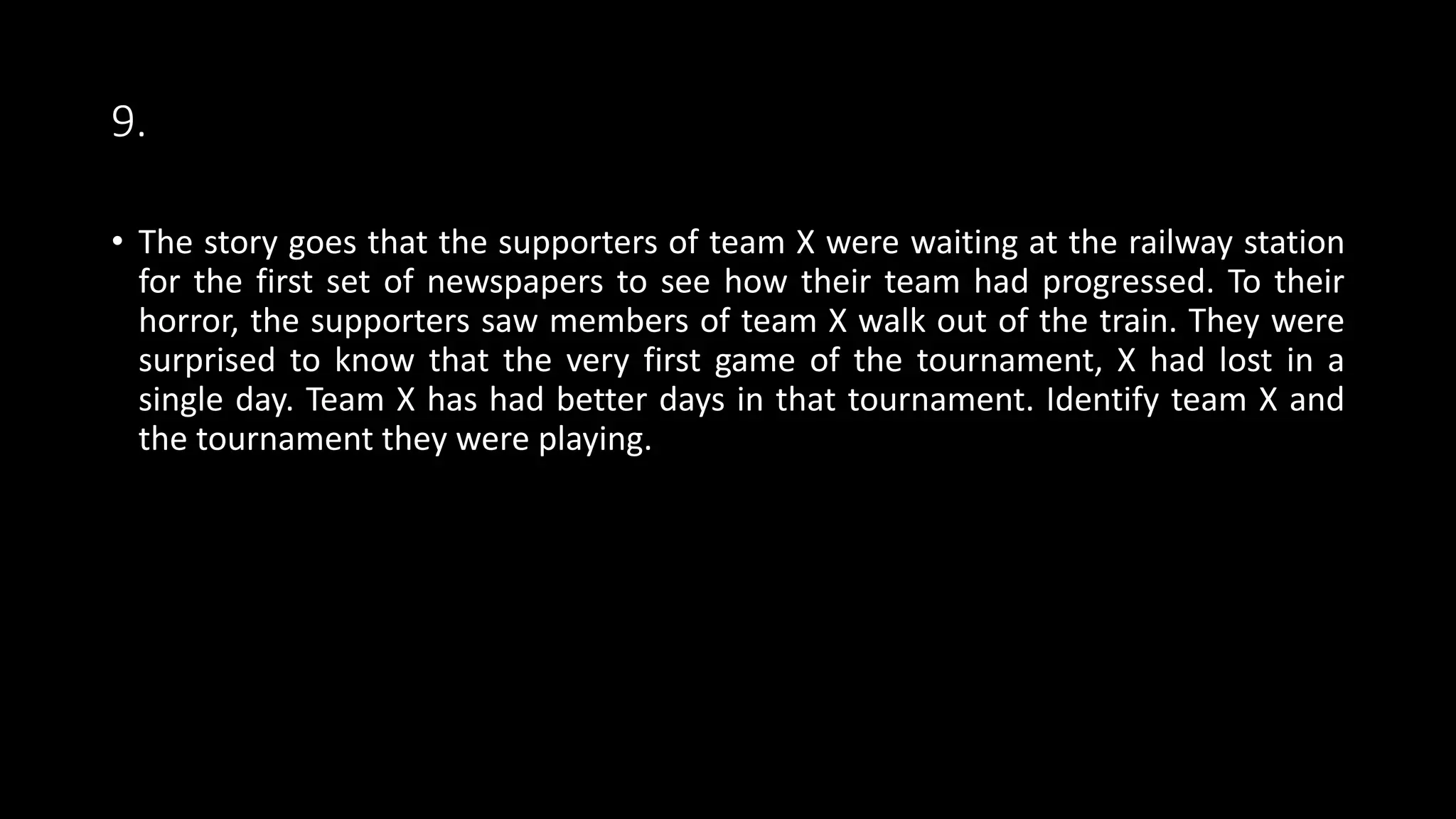 9.
• The story goes that the supporters of team X were waiting at the railway station
for the first set of newspapers to see how their team had progressed. To their
horror, the supporters saw members of team X walk out of the train. They were
surprised to know that the very first game of the tournament, X had lost in a
single day. Team X has had better days in that tournament. Identify team X and
the tournament they were playing.
 
