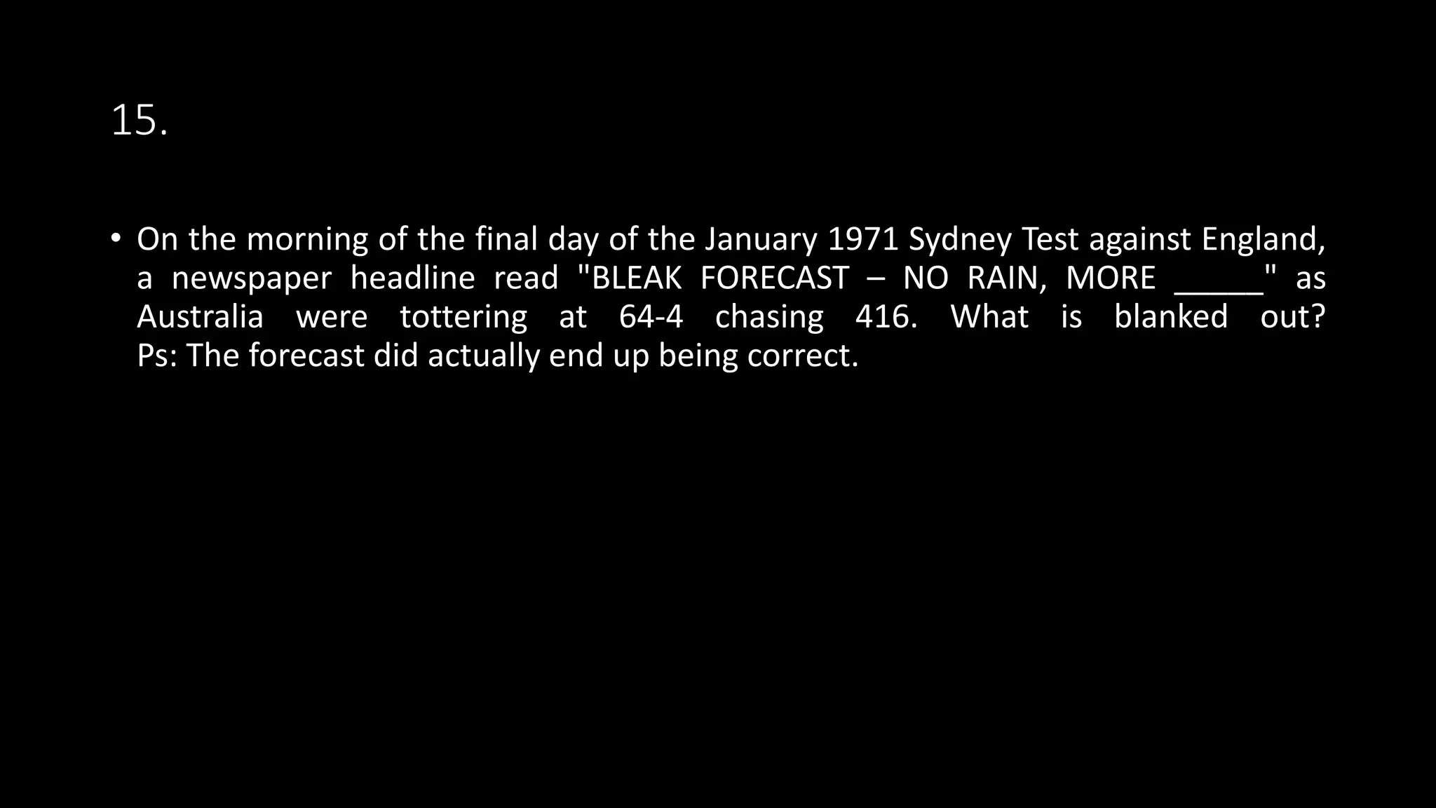 15.
• On the morning of the final day of the January 1971 Sydney Test against England,
a newspaper headline read "BLEAK FORECAST – NO RAIN, MORE _____" as
Australia were tottering at 64-4 chasing 416. What is blanked out?
Ps: The forecast did actually end up being correct.
 