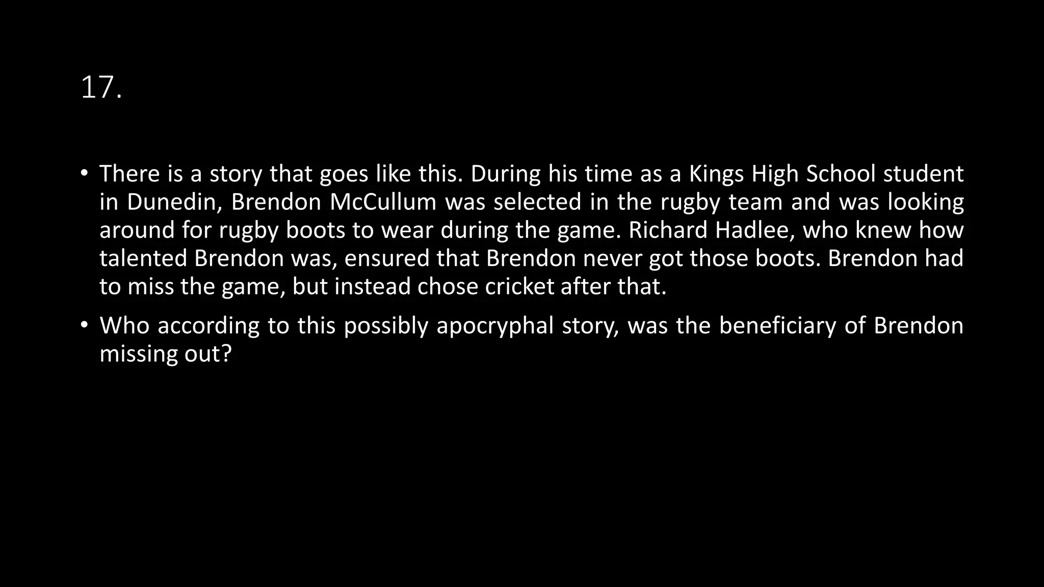 17.
• There is a story that goes like this. During his time as a Kings High School student
in Dunedin, Brendon McCullum was selected in the rugby team and was looking
around for rugby boots to wear during the game. Richard Hadlee, who knew how
talented Brendon was, ensured that Brendon never got those boots. Brendon had
to miss the game, but instead chose cricket after that.
• Who according to this possibly apocryphal story, was the beneficiary of Brendon
missing out?
 