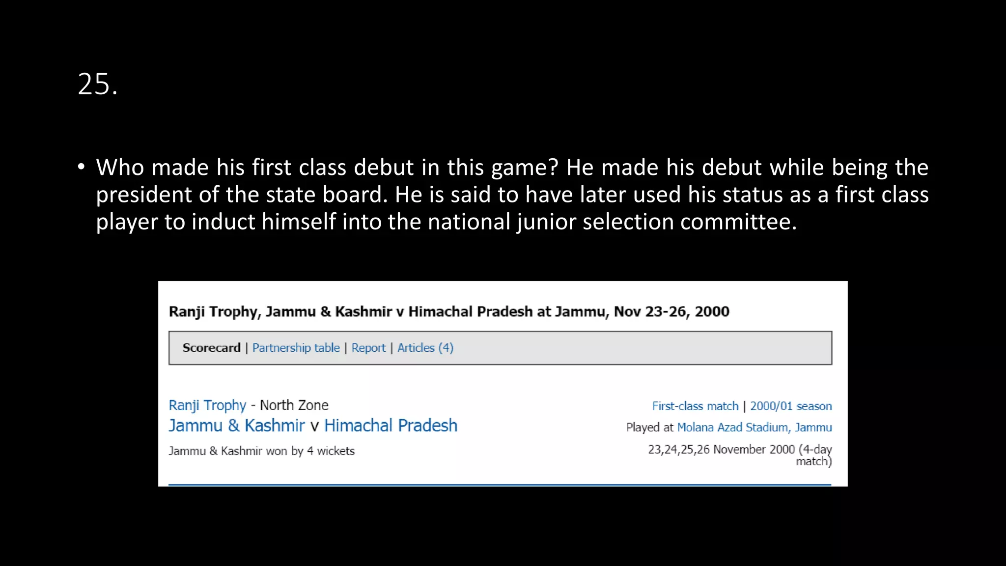 25.
• Who made his first class debut in this game? He made his debut while being the
president of the state board. He is said to have later used his status as a first class
player to induct himself into the national junior selection committee.
 