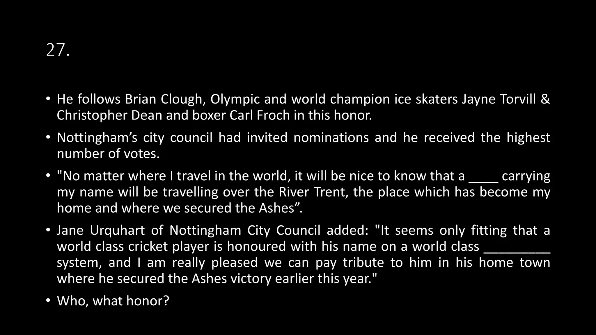 27.
• He follows Brian Clough, Olympic and world champion ice skaters Jayne Torvill &
Christopher Dean and boxer Carl Froch in this honor.
• Nottingham’s city council had invited nominations and he received the highest
number of votes.
• "No matter where I travel in the world, it will be nice to know that a ____ carrying
my name will be travelling over the River Trent, the place which has become my
home and where we secured the Ashes”.
• Jane Urquhart of Nottingham City Council added: "It seems only fitting that a
world class cricket player is honoured with his name on a world class _________
system, and I am really pleased we can pay tribute to him in his home town
where he secured the Ashes victory earlier this year."
• Who, what honor?
 