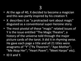 3
• At the age of 40, X decided to become a magician
and this was partly inspired by his creation Y.
• X describes it as "a protracted rant about magic"
disguised as a conventional super-heroine story.
• The most pivotal of these “magic” related issues of
Y is the issue entitled "The Magic Theatre", a
history of the universe told through the major
picture cards of the tarot. X did it in rhyming verse.
He gave each page a title and all 21 titles were
anagrams of “Y" ("Pa Theorem"; "Ape Mother";
"Me Atop Her"; "Heart Poem"; "Meet Harpo" etc).
• ID X and Y.
 