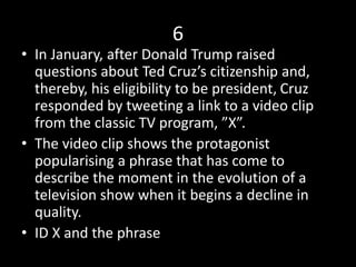 6
• In January, after Donald Trump raised
questions about Ted Cruz’s citizenship and,
thereby, his eligibility to be president, Cruz
responded by tweeting a link to a video clip
from the classic TV program, ”X”.
• The video clip shows the protagonist
popularising a phrase that has come to
describe the moment in the evolution of a
television show when it begins a decline in
quality.
• ID X and the phrase
 