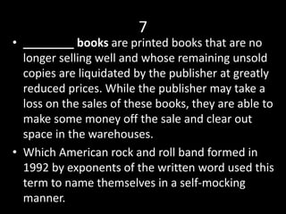 7
• ________ books are printed books that are no
longer selling well and whose remaining unsold
copies are liquidated by the publisher at greatly
reduced prices. While the publisher may take a
loss on the sales of these books, they are able to
make some money off the sale and clear out
space in the warehouses.
• Which American rock and roll band formed in
1992 by exponents of the written word used this
term to name themselves in a self-mocking
manner.
 