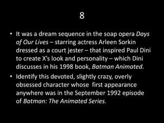 8
• It was a dream sequence in the soap opera Days
of Our Lives – starring actress Arleen Sorkin
dressed as a court jester – that inspired Paul Dini
to create X’s look and personality – which Dini
discusses in his 1998 book, Batman Animated.
• Identify this devoted, slightly crazy, overly
obsessed character whose first appearance
anywhere was in the September 1992 episode
of Batman: The Animated Series.
 