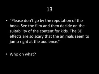 13
• "Please don’t go by the reputation of the
book. See the film and then decide on the
suitability of the content for kids. The 3D
effects are so scary that the animals seem to
jump right at the audience.“
• Who on what?
 