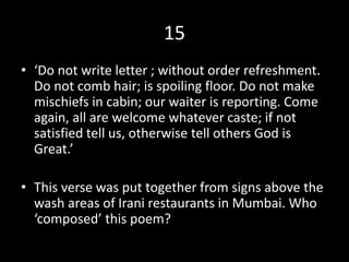 15
• ‘Do not write letter ; without order refreshment.
Do not comb hair; is spoiling floor. Do not make
mischiefs in cabin; our waiter is reporting. Come
again, all are welcome whatever caste; if not
satisfied tell us, otherwise tell others God is
Great.’
• This verse was put together from signs above the
wash areas of Irani restaurants in Mumbai. Who
‘composed’ this poem?
 