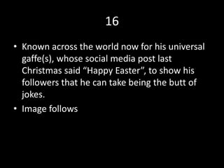 16
• Known across the world now for his universal
gaffe(s), whose social media post last
Christmas said “Happy Easter”, to show his
followers that he can take being the butt of
jokes.
• Image follows
 