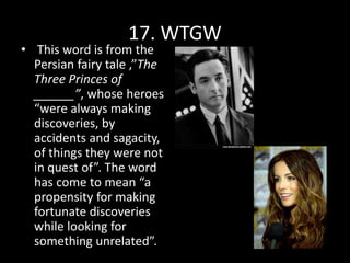 17. WTGW
• This word is from the
Persian fairy tale ,”The
Three Princes of
______”, whose heroes
“were always making
discoveries, by
accidents and sagacity,
of things they were not
in quest of”. The word
has come to mean “a
propensity for making
fortunate discoveries
while looking for
something unrelated”.
 