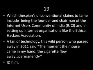 19
• Which thespian’s unconventional claims to fame
include being the founder and chairman of the
Internet Users Community of India (IUCI) and in
setting up internet organisations like the Ethical
Hackers Association.
• A fan of technology, this wild person who passed
away in 2011 said “The moment the mouse
came in my hand, the cigarette flew
away…permanently.”
• ID him.
 