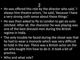 2
• He was offered this role by the director who said, 'I
always hire theatre actors,' he said, 'because I have
a very strong sixth sense about these things.‘
• He was then asked to fly to London to get six suits
stitched. After all, the character he was playing was
one of the best dressed men during the British
regime in India.
• The only trouble he faced during the shoot was that
he had to wear a monocle which was very difficult
to hold in the eye. There was a British actor on the
set who taught him how to do it. It took a bit of
practice.
• Who and what role?
 