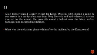 11
 Allan Border played County cricket for Essex. Once in 1988, during a game he
was struck in a ear by a bouncer from Tony Merrick and had to have 20 stitches
inserted in the wound. He promptly eased a helmet over the blood soaked
bandages and resumed his innings.
 What was the nickname given to him after the incident by the Essex team?
 