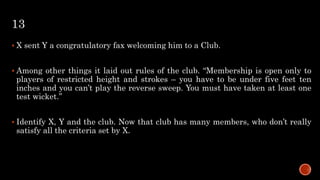 13
 X sent Y a congratulatory fax welcoming him to a Club.
 Among other things it laid out rules of the club. “Membership is open only to
players of restricted height and strokes – you have to be under five feet ten
inches and you can’t play the reverse sweep. You must have taken at least one
test wicket.”
 Identify X, Y and the club. Now that club has many members, who don’t really
satisfy all the criteria set by X.
 