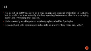 14
 His debut in 1969 was seen as a way to appease student protesters in Lahore,
but in reality he was actually the best opening batsman at the time averaging
more than 40 during that season.
 He is currently working on an autobiography called No Apologies.
 He came back into prominence in his role as a lawyer few years ago. Who?
 