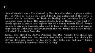 19
 ‘Awwal Number’ was a film directed by Dev Anand in which he plays a retired
DGP of Police as well as the chief of BCCI. The antagonist of the movie is
Ronnie, who is considered as ‘Desh ka Darling’ and considers himself un-
droppable from the team. Dev Anand decides to drop Ronnie for the final ODI
match against Australia and replace him with Sunny (Aamir Khan). Ronnie
decides to mix with terrorists who want to blow up the stadium and <spoiler
alert> Ronnie is thwarted by Dev Anand in the end. Sunny hits a six of the last
ball to help India beat Australia.
 Ronnie was played by Aditya Pancholi, but Dev Anand’s first choice was
someone else. Who was Dev Anand’s first choice, someone who during his
playing days was known for his movie star looks and had many female
admirers and like Ronnie was ‘Desh ka Darling’?
 