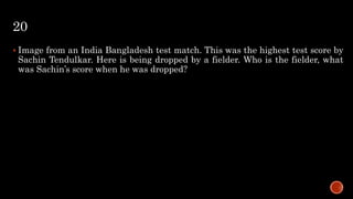 20
 Image from an India Bangladesh test match. This was the highest test score by
Sachin Tendulkar. Here is being dropped by a fielder. Who is the fielder, what
was Sachin’s score when he was dropped?
 
