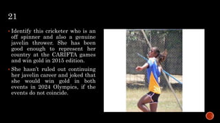 21
 Identify this cricketer who is an
off spinner and also a genuine
javelin thrower. She has been
good enough to represent her
country at the CARIFTA games
and win gold in 2015 edition.
 She hasn’t ruled out continuing
her javelin career and joked that
she would win gold in both
events in 2024 Olympics, if the
events do not coincide.
 