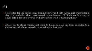 24
 He scouted for the opposition's leading bowler in South Africa and watched him
play. He concluded that there would be no danger - "I didn't see him turn a
single ball. I don't believe we will have much trouble handling him.“
 Whose words about whom, that came to haunt him as the team subsided to a
whitewash, which was nearly repeated again last year?
 