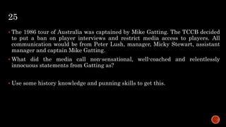 25
 The 1986 tour of Australia was captained by Mike Gatting. The TCCB decided
to put a ban on player interviews and restrict media access to players. All
communication would be from Peter Lush, manager, Micky Stewart, assistant
manager and captain Mike Gatting.
 What did the media call non-sensational, well-coached and relentlessly
innocuous statements from Gatting as?
 Use some history knowledge and punning skills to get this.
 