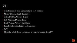 26
 6 instances of this happening in test cricket.
 Monty Noble, Hugh Trumble
 Colin Blythe, George Hirst
 Bob Massie, Dennis Lille
 Bert Vogler, Aubrey Faulkner
 Fazal Mehmood, Khan Mohammed
 X, Y
 Identify what these instances are and who are X and Y
 
