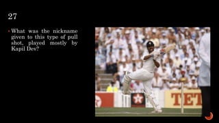 27
 What was the nickname
given to this type of pull
shot, played mostly by
Kapil Dev?
 