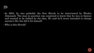 29
 In 2005, he was probably the first Slovak to be interviewed by Wisden
Almanack. The man in question was surprised to know that he was so famous
and seemed to be tickled by the idea. He said he’d never intended to change
anyone’s life, but did it for himself.
 Who is this Slovak?
 